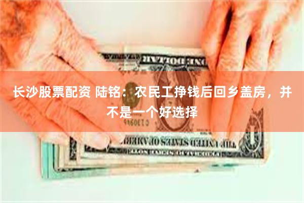 长沙股票配资 陆铭：农民工挣钱后回乡盖房，并不是一个好选择