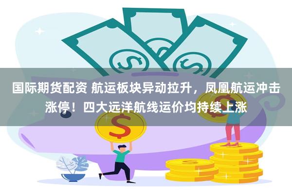 国际期货配资 航运板块异动拉升，凤凰航运冲击涨停！四大远洋航线运价均持续上涨