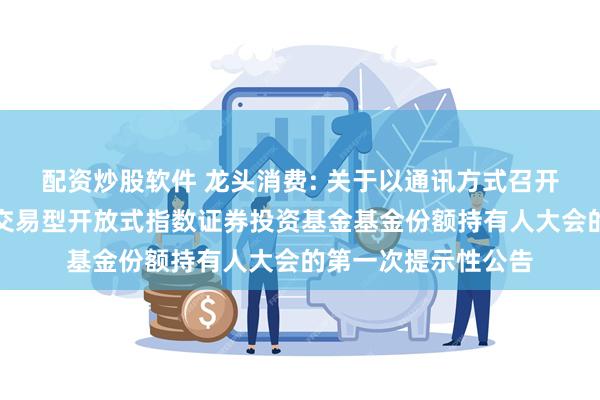 配资炒股软件 龙头消费: 关于以通讯方式召开广发中证主要消费交易型开放式指数证券投资基金基金份额持有人大会的第一次提示性公告