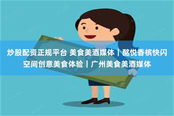 炒股配资正规平台 美食美酒媒体｜酩悦香槟快闪空间创意美食体验｜广州美食美酒媒体