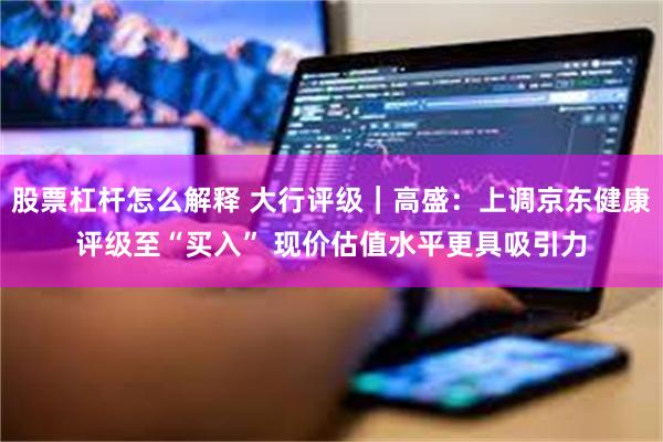 股票杠杆怎么解释 大行评级｜高盛：上调京东健康评级至“买入” 现价估值水平更具吸引力
