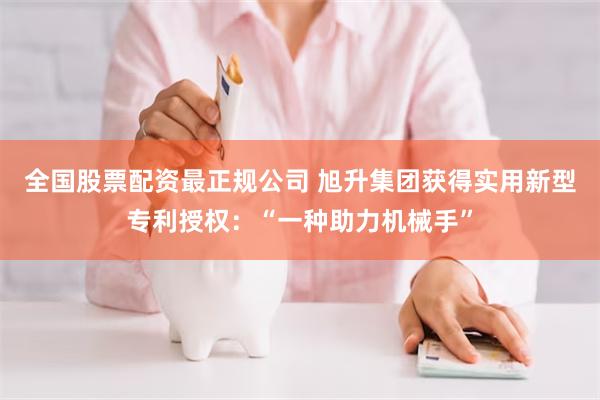 全国股票配资最正规公司 旭升集团获得实用新型专利授权：“一种助力机械手”