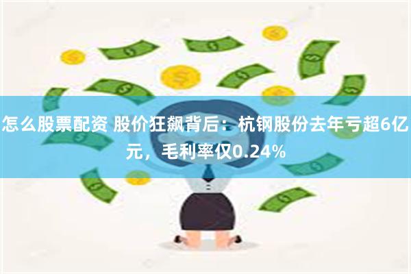 怎么股票配资 股价狂飙背后：杭钢股份去年亏超6亿元，毛利率仅0.24%