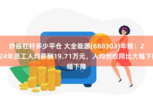炒股杠杆多少平仓 大全能源(688303)年报：2024年员工人均薪酬19.71万元，人均创收同比大幅下降