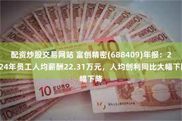 配资炒股交易网站 富创精密(688409)年报：2024年员工人均薪酬22.31万元，人均创利同比大幅下降
