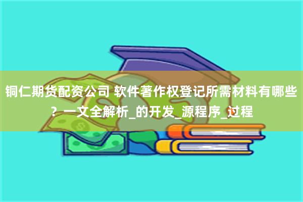 铜仁期货配资公司 软件著作权登记所需材料有哪些？一文全解析_的开发_源程序_过程