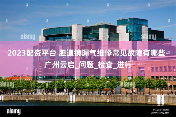 2023配资平台 胆道镜漏气维修常见故障有哪些-广州云启_问题_检查_进行