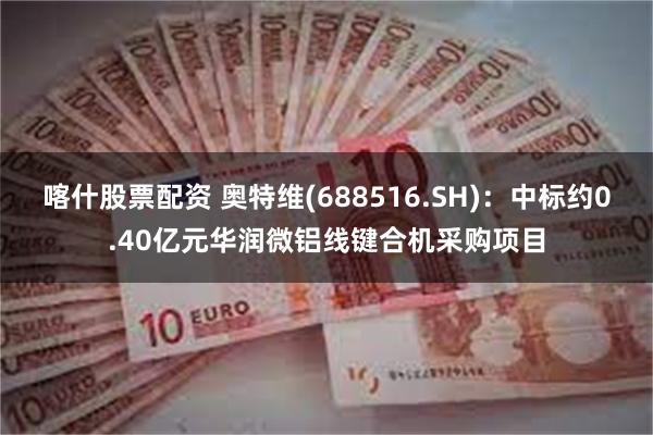 喀什股票配资 奥特维(688516.SH)：中标约0.40亿元华润微铝线键合机采购项目