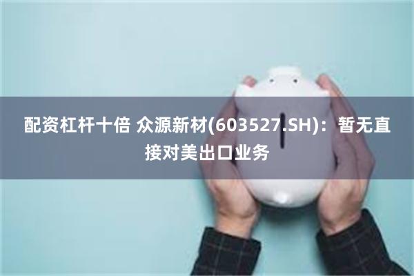 配资杠杆十倍 众源新材(603527.SH)：暂无直接对美出口业务