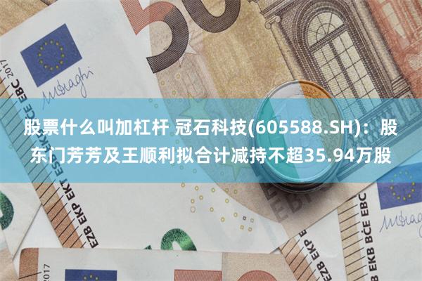 股票什么叫加杠杆 冠石科技(605588.SH)：股东门芳芳及王顺利拟合计减持不超35.94万股