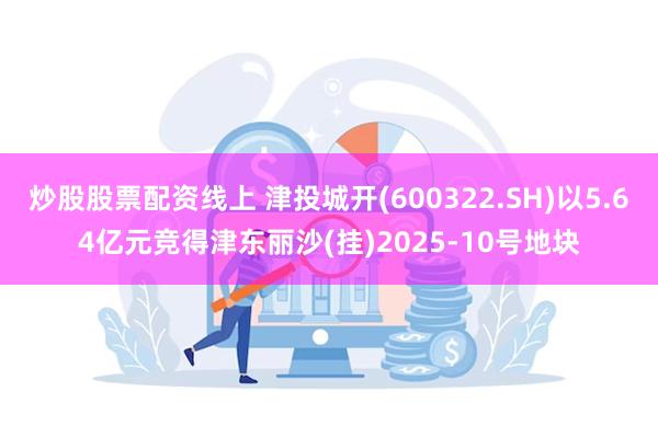炒股股票配资线上 津投城开(600322.SH)以5.64亿元竞得津东丽沙(挂)2025-10号地块