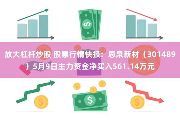放大杠杆炒股 股票行情快报：思泉新材（301489）5月9日主力资金净买入561.14万元