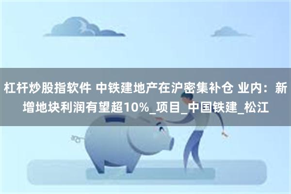 杠杆炒股指软件 中铁建地产在沪密集补仓 业内：新增地块利润有望超10%_项目_中国铁建_松江
