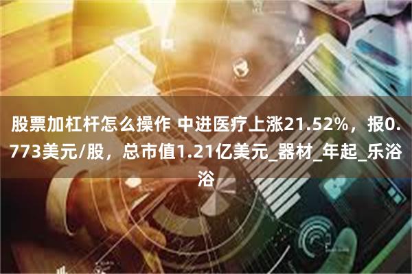 股票加杠杆怎么操作 中进医疗上涨21.52%，报0.773美元/股，总市值1.21亿美元_器材_年起_乐浴