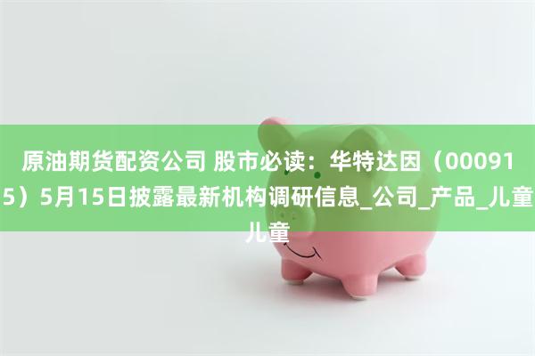 原油期货配资公司 股市必读：华特达因（000915）5月15日披露最新机构调研信息_公司_产品_儿童