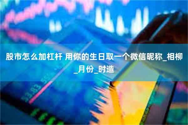 股市怎么加杠杆 用你的生日取一个微信昵称_相柳_月份_时造