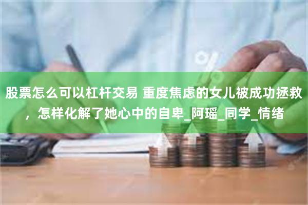 股票怎么可以杠杆交易 重度焦虑的女儿被成功拯救，怎样化解了她心中的自卑_阿瑶_同学_情绪