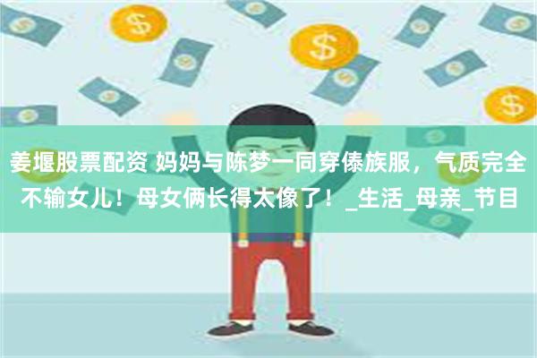 姜堰股票配资 妈妈与陈梦一同穿傣族服，气质完全不输女儿！母女俩长得太像了！_生活_母亲_节目