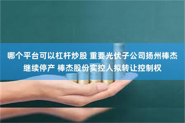 哪个平台可以杠杆炒股 重要光伏子公司扬州棒杰继续停产 棒杰股份实控人拟转让控制权