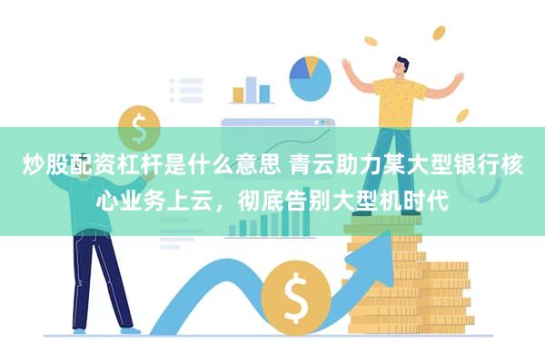 炒股配资杠杆是什么意思 青云助力某大型银行核心业务上云，彻底告别大型机时代
