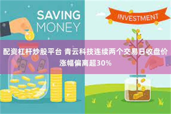 配资杠杆炒股平台 青云科技连续两个交易日收盘价涨幅偏离超30%