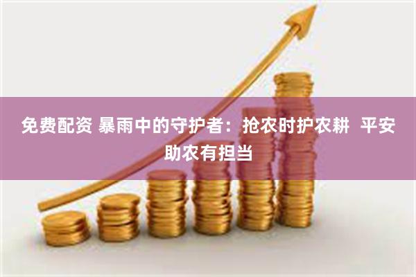 免费配资 暴雨中的守护者：抢农时护农耕  平安助农有担当