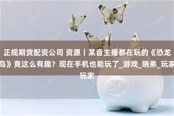 正规期货配资公司 资源｜某音主播都在玩的《恐龙岛》竟这么有趣？现在手机也能玩了_游戏_晓弟_玩家