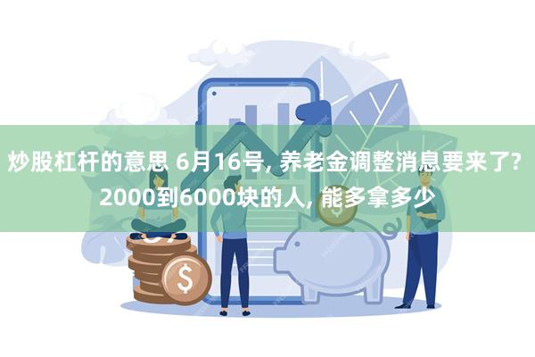 炒股杠杆的意思 6月16号, 养老金调整消息要来了? 2000到6000块的人, 能多拿多少