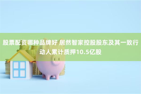 股票配资哪种品牌好 居然智家控股股东及其一致行动人累计质押10.5亿股