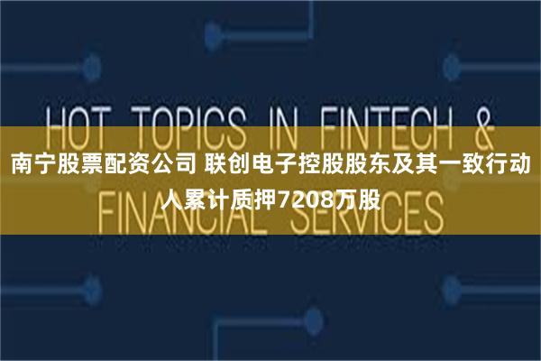 南宁股票配资公司 联创电子控股股东及其一致行动人累计质押7208万股