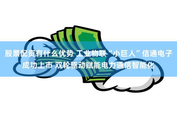 股票配资有什么优势 工业物联“小巨人”信通电子成功上市 双轮驱动赋能电力通信智能化